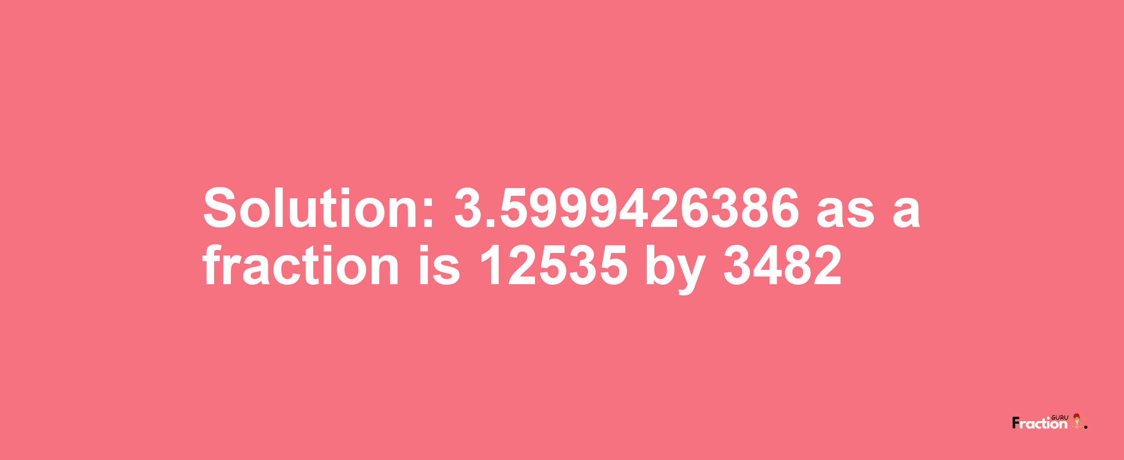 Solution:3.5999426386 as a fraction is 12535/3482